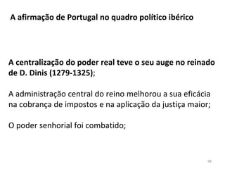 A afirmação de Portugal no quadro político ibérico
A centralização do poder real teve o seu auge no reinado
de D. Dinis (1279-1325);
A administração central do reino melhorou a sua eficácia
na cobrança de impostos e na aplicação da justiça maior;
O poder senhorial foi combatido;
98
 