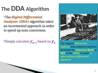 17
The DDA Algorithm
The Digital Differential
Analyzer (DDA) algorithm takes
an incremental approach in order
to speed up scan conversion.
Simply calculate yk+1 based on yk The original differential
analyzer was a physical machine
developed by Vannevar Bush at
MIT in the 1930’s in order to
solve ordinary differential
equations.
 