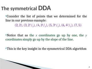 18
Consider the list of points that we determined for the
line in our previous example:
(2, 2), (3, 23
/5), (4, 31
/5), (5, 34
/5), (6, 42
/5), (7, 5)
Notice that as the x coordinates go up by one, the y
coordinates simply go up by the slope of the line.
This is the key insight in the symmetrical DDA algorithm
The symmetrical DDA
 