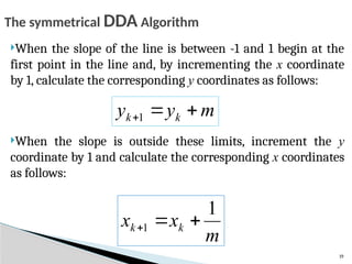 19
When the slope of the line is between -1 and 1 begin at the
first point in the line and, by incrementing the x coordinate
by 1, calculate the corresponding y coordinates as follows:
When the slope is outside these limits, increment the y
coordinate by 1 and calculate the corresponding x coordinates
as follows:
m
y
y k
k 

1
m
x
x k
k
1
1 


The symmetrical DDA Algorithm
 