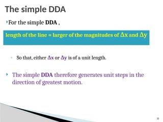 22
The simple DDA
For the simple DDA ,
◦ So that, either Δx or Δy is of a unit length.
 The simple DDA therefore generates unit steps in the
direction of greatest motion.
length of the line = larger of the magnitudes of Δx and Δy
 