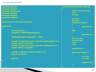 25
The ‘C’ implementation of the simple DDA
#include<stdio.h>
#include<conio.h>
#include<graphics.h>
#include<ctype.h>
#include<math.h>
#include<stdlib.h>
void draw(int x1,int y1,int x2,int y2);
void main()
{
int x1,y1,x2,y2;
int gdriver=DETECT,gmode,gerror;
initgraph(&gdriver,&gmode,"..//bgi");
printf("n Enter the x and y value for starting point:n");
scanf("%d%d",&x1,&y1);
printf("n Enter the x and y value for ending point:n");
scanf("%d%d",&x2,&y2);
printf("n The Line is shown below: n");
draw(x1,y1,x2,y2);
getch();
}
void draw(int x1,int y1,int x2,int y2)
{
float x,y,xinc,yinc,dx,dy;
int k;
int step;
dx=x2-x1;
dy=y2-y1;
if(abs(dx)>abs(dy))
{
step=abs(dx);
}
else
{
step=abs(dy);
}
xinc=dx/step;
yinc=dy/step;
x=x1;
y=y1;
putpixel(x,y,1);
for(k=1;k<=step;k++)
{
x=x+xinc;
y=y+yinc;
putpixel(x,y,2);
}
}
 