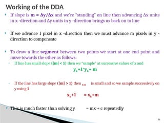 26
Working of the DDA
 If slope is m = ∆y/∆x and we’re “standing” on line then advancing ∆x units
in x -direction and ∆y units in y -direction brings us back on to line
 If we advance 1 pixel in x -direction then we must advance m pixels in y -
direction to compensate
 To draw a line segment between two points we start at one end point and
move towards the other as follows:
◦ If line has small slope (|m| < 1) then we “sample” at successive values of x and
yk+1=
yk+ m
◦ If the line has large slope (|m| > 1) then 1/m is small and so we sample successively on
y using 1
xk+1 = xk+m
 This is much faster than solving y = mx + c repeatedly
 