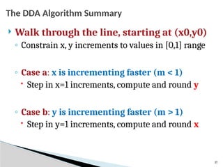 27
The DDA Algorithm Summary
 Walk through the line, starting at (x0,y0)
◦ Constrain x, y increments to values in [0,1] range
◦ Case a: x is incrementing faster (m < 1)
 Step in x=1 increments, compute and round y
◦ Case b: y is incrementing faster (m > 1)
 Step in y=1 increments, compute and round x
 