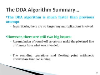 28
The DDA Algorithm Summary…
The DDA algorithm is much faster than previous
attempt
◦ In particular, there are no longer any multiplications involved.
However, there are still two big issues:
◦ Accumulation of round-off errors can make the pixelated line
drift away from what was intended.
◦ The rounding operations and floating point arithmetic
involved are time consuming.
 