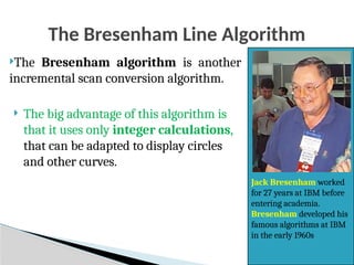 29
The Bresenham Line Algorithm
The Bresenham algorithm is another
incremental scan conversion algorithm.
 The big advantage of this algorithm is
that it uses only integer calculations,
that can be adapted to display circles
and other curves.
Jack Bresenham worked
for 27 years at IBM before
entering academia.
Bresenham developed his
famous algorithms at IBM
in the early 1960s
 