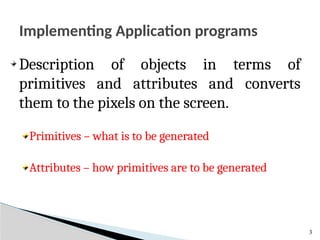 Implementing Application programs
3
Description of objects in terms of
primitives and attributes and converts
them to the pixels on the screen.
Primitives – what is to be generated
Attributes – how primitives are to be generated
 