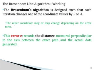 30
The Bresenham Line Algorithm : Working
The Bresenham’s algorithm is designed such that each
iteration changes one of the coordinate values by + or -1.
◦The other coordinate may or may change depending on the error
term.
This error e; records the distance, measured perpendicular
to the axis between the exact path and the actual dots
generated.
 