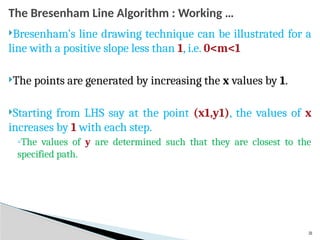 31
The Bresenham Line Algorithm : Working …
Bresenham’s line drawing technique can be illustrated for a
line with a positive slope less than 1, i.e. 0<m<1
The points are generated by increasing the x values by 1.
Starting from LHS say at the point (x1,y1), the values of x
increases by 1 with each step.
◦The values of y are determined such that they are closest to the
specified path.
 