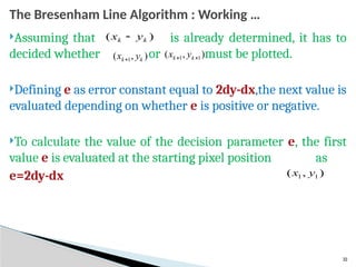 32
The Bresenham Line Algorithm : Working …
Assuming that is already determined, it has to
decided whether or must be plotted.
Defining e as error constant equal to 2dy-dx,the next value is
evaluated depending on whether e is positive or negative.
To calculate the value of the decision parameter e, the first
value e is evaluated at the starting pixel position as
e=2dy-dx
)
( k
k y
x 
)
,
( 1 k
k y
x 
)
,
( 1
1 
 k
k y
x
)
,
( 1
1 y
x
 