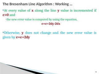 33
The Bresenham Line Algorithm : Working …
At every value of x along the line y value is incremented if
e>0 and
◦the new error value is computed by using the equation,
e=e+2dy-2dx
Otherwise, y does not change and the new error value is
given by e=e+2dy
 