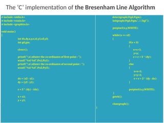 36
# include <stdio.h>
# include <conio.h>
# include <graphics.h>
void main()
{
int dx,dy,x,y,e,x1,y1,x2,y2;
int gd,gm;
clrscr();
printf("nnEnter the co-ordinates of first point : ");
scanf("%d %d",&x1,&y1);
printf("nnEnter the co-ordinates of second point : ");
scanf("%d %d",&x2,&y2);
dx = (x2 - x1);
dy = (y2 - y1);
e = 2 * (dy) - (dx);
x = x1;
y = y1;
detectgraph(&gd,&gm);
initgraph(&gd,&gm,"..bgi");
putpixel(x,y,WHITE);
while(x <= x2)
{
if(e < 0)
{
x=x+1;
y=y;
e = e + 2 * (dy);
}
else
{
x=x+1;
y=y+1;
e = e + 2 * (dy - dx);
}
putpixel(x,y,WHITE);
}
getch();
closegraph();
}
The ‘C’ implementation of the Bresenham Line Algorithm
 