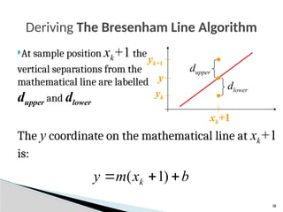 38
The y coordinate on the mathematical line at xk+1
is:
Deriving The Bresenham Line Algorithm
At sample position xk+1 the
vertical separations from the
mathematical line are labelled
dupper and dlower
b
x
m
y k 

 )
1
(
y
yk
yk+1
xk+1
dlower
dupper
 