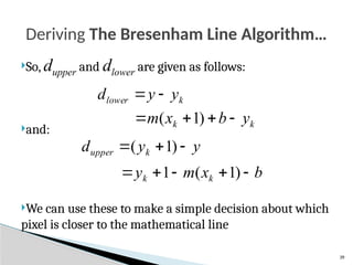39
So, dupper and dlower are given as follows:
and:
We can use these to make a simple decision about which
pixel is closer to the mathematical line
Deriving The Bresenham Line Algorithm…
k
lower y
y
d 

k
k y
b
x
m 


 )
1
(
y
y
d k
upper 

 )
1
(
b
x
m
y k
k 



 )
1
(
1
 