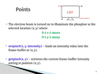 Points
4
The electron beam is turned on to illuminate the phosphor at the
selected location (x, y) where
0 ≤ x ≤ maxx
0 ≤ y ≤ maxy
 setpixel(x, y, intensity) – loads an intensity value into the
frame-buffer at (x, y).
 getpixel(x, y) – retrieves the current frame-buffer intensity
setting at position (x, y).
(0,0)
(maxx,maxy)
CRT
 