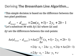 40
This simple decision is based on the difference between the
two pixel positions:
Let’s substitute m with ∆y/∆x where ∆x and
∆y are the differences between the end-points:
Deriving The Bresenham Line Algorithm…
1
2
2
)
1
(
2 




 b
y
x
m
d
d k
k
upper
lower
)
1
2
2
)
1
(
2
(
)
( 








 b
y
x
x
y
x
d
d
x k
k
upper
lower
)
1
2
(
2
2
2 









 b
x
y
y
x
x
y k
k
c
y
x
x
y k
k 





 2
2
 