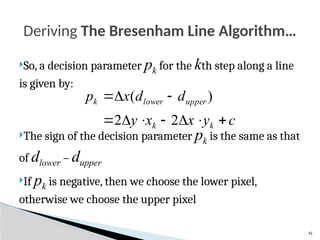 41
So, a decision parameter pk for the kth step along a line
is given by:
The sign of the decision parameter pk is the same as that
of dlower – dupper
If pk is negative, then we choose the lower pixel,
otherwise we choose the upper pixel
Deriving The Bresenham Line Algorithm…
c
y
x
x
y
d
d
x
p
k
k
upper
lower
k










2
2
)
(
 