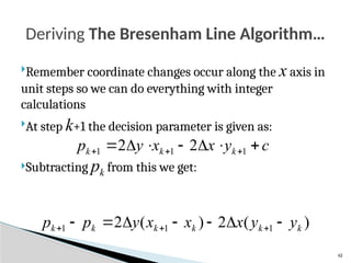 42
Remember coordinate changes occur along the x axis in
unit steps so we can do everything with integer
calculations
At step k+1 the decision parameter is given as:
Subtracting pk from this we get:
Deriving The Bresenham Line Algorithm…
c
y
x
x
y
p k
k
k 





 

 1
1
1 2
2
)
(
2
)
(
2 1
1
1 k
k
k
k
k
k y
y
x
x
x
y
p
p 





 


 