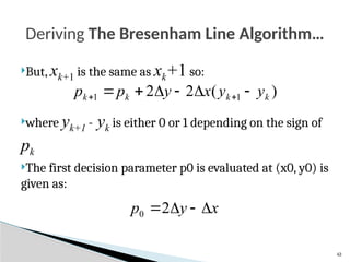 43
But, xk+1 is the same as xk+1 so:
where yk+1 - yk is either 0 or 1 depending on the sign of
pk
The first decision parameter p0 is evaluated at (x0, y0) is
given as:
Deriving The Bresenham Line Algorithm…
)
(
2
2 1
1 k
k
k
k y
y
x
y
p
p 




 

x
y
p 


2
0
 