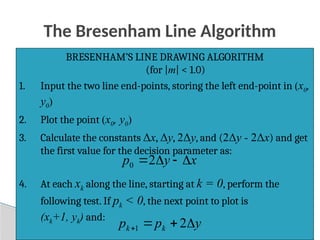 44
The Bresenham Line Algorithm
BRESENHAM’S LINE DRAWING ALGORITHM
(for |m| < 1.0)
1. Input the two line end-points, storing the left end-point in (x0,
y0)
2. Plot the point (x0, y0)
3. Calculate the constants Δx, Δy, 2Δy, and (2Δy - 2Δx) and get
the first value for the decision parameter as:
4. At each xk along the line, starting at k = 0, perform the
following test. If pk < 0, the next point to plot is
(xk+1, yk) and:
x
y
p 


2
0
y
p
p k
k 


 2
1
 