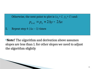 45
Note! The algorithm and derivation above assumes
slopes are less than 1. for other slopes we need to adjust
the algorithm slightly
Otherwise, the next point to plot is (xk+1, yk+1) and:
5. Repeat step 4 (Δx – 1) times
x
y
p
p k
k 




 2
2
1
 