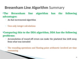 49
Bresenham Line Algorithm Summary
The Bresenham line algorithm has the following
advantages:
◦ An fast incremental algorithm
◦ Uses only integer calculations
Comparing this to the DDA algorithm, DDA has the following
problems:
◦ Accumulation of round-off errors can make the pixelated line drift away
from what was intended
◦ The rounding operations and floating point arithmetic involved are time
consuming
 