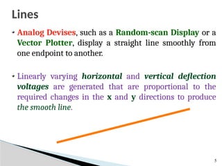 Lines
5
Analog Devises, such as a Random-scan Display or a
Vector Plotter, display a straight line smoothly from
one endpoint to another.
Linearly varying horizontal and vertical deflection
voltages are generated that are proportional to the
required changes in the x and y directions to produce
the smooth line.
 