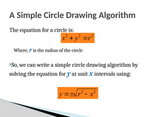 A Simple Circle Drawing Algorithm
The equation for a circle is:
Where, r is the radius of the circle
So, we can write a simple circle drawing algorithm by
solving the equation for y at unit x intervals using:
2
2
2
r
y
x 

2
2
x
r
y 


 