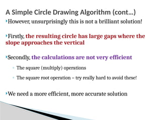 A Simple Circle Drawing Algorithm (cont…)
However, unsurprisingly this is not a brilliant solution!
Firstly, the resulting circle has large gaps where the
slope approaches the vertical
Secondly, the calculations are not very efficient
◦ The square (multiply) operations
◦ The square root operation – try really hard to avoid these!
We need a more efficient, more accurate solution
 