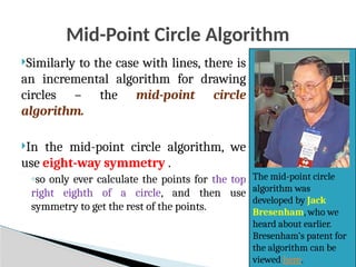 Mid-Point Circle Algorithm
Similarly to the case with lines, there is
an incremental algorithm for drawing
circles – the mid-point circle
algorithm.
In the mid-point circle algorithm, we
use eight-way symmetry .
◦so only ever calculate the points for the top
right eighth of a circle, and then use
symmetry to get the rest of the points.
The mid-point circle
algorithm was
developed by Jack
Bresenham, who we
heard about earlier.
Bresenham’s patent for
the algorithm can be
viewed here.
 