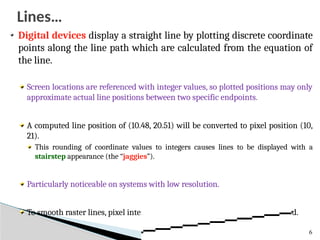 Digital devices display a straight line by plotting discrete coordinate
points along the line path which are calculated from the equation of
the line.
Screen locations are referenced with integer values, so plotted positions may only
approximate actual line positions between two specific endpoints.
A computed line position of (10.48, 20.51) will be converted to pixel position (10,
21).
This rounding of coordinate values to integers causes lines to be displayed with a
stairstep appearance (the “jaggies”).
Particularly noticeable on systems with low resolution.
To smooth raster lines, pixel intensities along the line paths must be adjusted.
6
Lines…
 