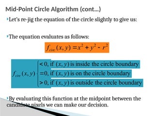 Mid-Point Circle Algorithm (cont…)
Let’s re-jig the equation of the circle slightly to give us:
The equation evaluates as follows:
By evaluating this function at the midpoint between the
candidate pixels we can make our decision.
2
2
2
)
,
( r
y
x
y
x
fcirc 










,
0
,
0
,
0
)
,
( y
x
fcirc
boundary
circle
the
inside
is
)
,
(
if y
x
boundary
circle
on the
is
)
,
(
if y
x
boundary
circle
the
outside
is
)
,
(
if y
x
 