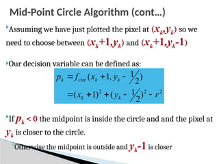 Mid-Point Circle Algorithm (cont…)

Assuming we have just plotted the pixel at (xk,yk) so we
need to choose between (xk+1,yk) and (xk+1,yk-1)
Our decision variable can be defined as:

If pk < 0 the midpoint is inside the circle and and the pixel at
yk is closer to the circle.
◦Otherwise the midpoint is outside and yk-1is closer
2
2
2
)
2
1
(
)
1
(
)
2
1
,
1
(
r
y
x
y
x
f
p
k
k
k
k
circ
k








 