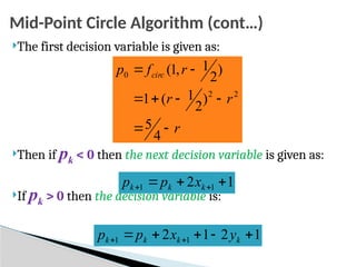 Mid-Point Circle Algorithm (cont…)
The first decision variable is given as:
Then if pk < 0 then the next decision variable is given as:
If pk > 0 then the decision variable is:
r
r
r
r
f
p circ








4
5
)
2
1
(
1
)
2
1
,
1
(
2
2
0
1
2 1
1 

 
 k
k
k x
p
p
1
2
1
2 1
1 



 
 k
k
k
k y
x
p
p
 
