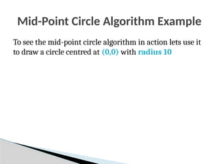 Mid-Point Circle Algorithm Example
To see the mid-point circle algorithm in action lets use it
to draw a circle centred at (0,0) with radius 10
 