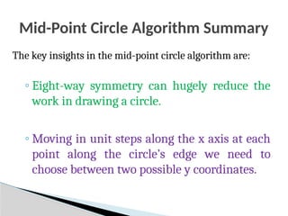 Mid-Point Circle Algorithm Summary
The key insights in the mid-point circle algorithm are:
◦ Eight-way symmetry can hugely reduce the
work in drawing a circle.
◦ Moving in unit steps along the x axis at each
point along the circle’s edge we need to
choose between two possible y coordinates.
 