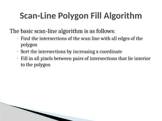 Scan-Line Polygon Fill Algorithm
The basic scan-line algorithm is as follows:
◦ Find the intersections of the scan line with all edges of the
polygon
◦ Sort the intersections by increasing x coordinate
◦ Fill in all pixels between pairs of intersections that lie interior
to the polygon
 