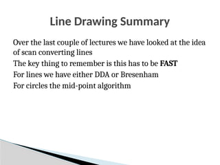 Line Drawing Summary
Over the last couple of lectures we have looked at the idea
of scan converting lines
The key thing to remember is this has to be FAST
For lines we have either DDA or Bresenham
For circles the mid-point algorithm
 