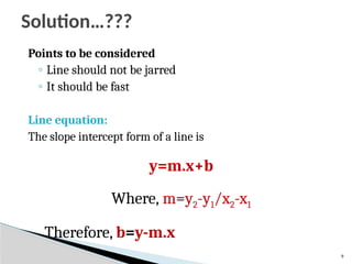 9
Points to be considered
◦ Line should not be jarred
◦ It should be fast
Line equation:
The slope intercept form of a line is
y=m.x+b
Where, m=y2-y1/x2-x1
Therefore, b=y-m.x
Solution…???
 
