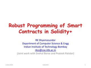 Robust Programming of Smart
Contracts in Solidity+
RK Shyamasundar
Department of Computer Science & Engg
Indian Institute of Technology Bombay
rkss@cse.iitb.ac.in
(Joint work with Snehal Borse and Prateek Patidar)
11/03/2020 ICBC2020 1
 