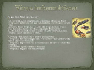 Vírus informáticosO que é um Vírus Informático?Em informática, um programa que se reproduz e transfere de um computador para outro sem que o utilizador se aperceba pode ser um vírus. A maioria destes programas (os vírus são programas) são criados para destruir dados ou imobilizar a operação dos sistemas. São transmitidos em ficheiros contidos em CDs, pens USB, discos externos ou em transmissões online. Os vírus podem ser divididos em três grandes tipos: - programas de demonstração (sim, construir um vírus também pode ter um objectivo educativo!); - programas de pesquisa para o conhecimento de "viroses" e métodos de ataquee finalmente, o pior de todos os motivos: - programas de gente com más intenções.