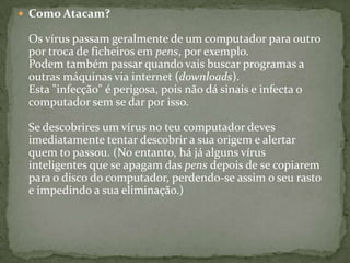 Como Atacam? Os vírus passam geralmente de um computador para outro por troca de ficheiros em pens, por exemplo. Podem também passar quando vais buscar programas a outras máquinas via internet (downloads). Esta "infecção" é perigosa, pois não dá sinais e infecta o computador sem se dar por isso. Se descobrires um vírus no teu computador deves imediatamente tentar descobrir a sua origem e alertar quem to passou. (No entanto, há já alguns vírus inteligentes que se apagam das pens depois de se copiarem para o disco do computador, perdendo-se assim o seu rasto e impedindo a sua eliminação.)