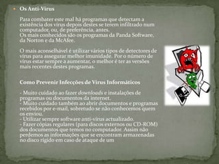 Os Anti-VírusPara combater este mal há programas que detectam a existência dos vírus depois destes se terem infiltrado num computador, ou, de preferência, antes. Os mais conhecidos são os programas da Panda Software, da Norton e da McAfee. O mais aconselhável é utilizar vários tipos de detectores de vírus para assegurar melhor imunidade. Por o número de vírus estar sempre a aumentar, o melhor é ter as versões mais recentes destes programas. Como Prevenir Infecções de Vírus Informáticos- Muito cuidado ao fazer downloads e instalações de programas ou documentos da internet.- Muito cuidado também ao abrir documentos e programas recebidos por e-mail, sobretudo se não conhecemos quem os enviou. - Utilizar sempre software anti-vírus actualizado.- Fazer cópias regulares (para discos externos ou CD-ROM) dos documentos que temos no computador. Assim não perdemos as informações que se encontram armazenadas no disco rígido em caso de ataque de um