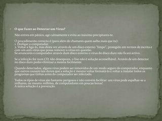 O que Fazer ao Detectar um Vírus?Não entres em pânico, age calmamente e evita ao máximo precipitares-te.O procedimento correcto é (para além de chamares quem saiba mais que tu): 1. Desligar o computador. 2. Voltar a ligá-lo, mas desta vez através de um disco externo "limpo", protegido em termos de escrita e com um anti-vírus que possa remover o vírus em questão. Se arrancares o computador através dum disco externo o vírus do disco duro não ficará activo. Se a infecção for num CD, não desesperes, o lixo não é solução aconselhável. Através de um detector no disco duro podes eliminar a mesma facilmente. Quando detectados, alguns vírus podem ser removidos de um modo seguro do computador, enquanto que outros causam tais danos que a solução é mesmo voltar formatá-lo e voltar a instalar todos os programas que tinhas antes do computador ser infectado. Todos os tipos de vírus são bastante perigosos e não convém facilitar: um vírus pode espalhar-se a milhares, ou mesmo milhões, de computadores em poucas horas! A única solução é a prevenção. 