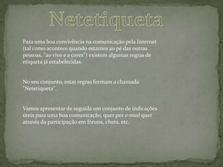  Netetiqueta  Para uma boa convivência na comunicação pela Internet (tal como acontece quando estamos ao pé das outras pessoas, "ao vivo e a cores") existem algumas regras de etiqueta já estabelecidas.No seu conjunto, estas regras formam a chamada "Netetiqueta".Vamos apresentar de seguida um conjunto de indicações úteis para uma boa comunicação, quer por e-mail quer através da participação em fóruns, chats, etc.