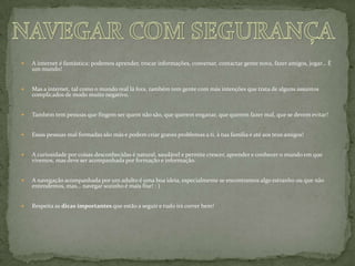 A internet é fantástica: podemos aprender, trocar informações, conversar, contactar gente nova, fazer amigos, jogar... É um mundo!Mas a internet, tal como o mundo real lá fora, também tem gente com más intenções que trata de alguns assuntos complicados de modo muito negativo.Também tem pessoas que fingem ser quem não são, que querem enganar, que querem fazer mal, que se devem evitar!Essas pessoas mal formadas são más e podem criar graves problemas a ti, à tua família e até aos teus amigos!A curiosidade por coisas desconhecidas é natural, saudável e permite crescer, aprender e conhecer o mundo em que vivemos, mas deve ser acompanhada por formação e informação.A navegação acompanhada por um adulto é uma boa ideia, especialmente se encontramos algo estranho ou que não entendemos, mas... navegar sozinho é mais fixe! : )Respeita as dicas importantes que estão a seguir e tudo irá correr bem!NAVEGAR COM SEGURANÇA