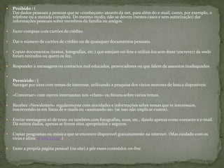 Proibido : (Dar dados pessoais a pessoas que se «conheçam» através da net, para além do e-mail, como, por exemplo, o telefone ou a morada completa. Do mesmo modo, não se devem (nestes casos e sem autorização) dar informações pessoais sobre membros da família ou amigos.Fazer compras com cartões de crédito.Dar o número de cartões de crédito ou de quaisquer documentos pessoais.Copiar documentos (textos, fotografias, etc.) que estejam on-line e utilizá-los sem dizer (escrever) de onde foram retirados ou quem os fez.Responder a mensagens ou contactos mal educados, provocadores ou que falem de assuntos inadequados.Permitido : )Navegar por sites com temas de interesse, utilizando a pesquisa dos vários motores de busca disponíveis.«Conversar» com outros internautas nos «chats» ou fóruns sobre vários temas.Receber «Newsletters» regularmente com novidades e informações sobre temas que te interessam, inscrevendo-te em listas de e-mails ou «assinando-as» (se isso não implicar custos).Enviar mensagens só de texto ou também com fotografias, sons, etc., dando apenas como contacto o e-mail. Dá outros dados, apenas se forem sites apropriados e seguros.Copiar programas ou música que se encontre disponível gratuitamente na internet. (Mas cuidado com os vírus e afins: lê este artigo.)Fazer a própria página pessoal (ou site) e pôr esses conteúdos on-line.
