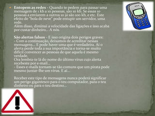 Entopem as redes - Quando te pedem para passar uma mensagem de 1 kb a 10 pessoas, são 10 kb. Se essas 10 pessoas a enviarem a outros 10 já são 100 kb, e etc. Este efeito de "bola de neve" pode entupir um servidor, uma rede.Além disso, diminui a velocidade das ligações e isso acaba por custar dinheiro... A nós.São alertas falsos - E isso origina dois perigos graves:- Com a continuação, deixamos de acreditar nessas mensagens... E pode haver uma que é verdadeira. Aí o alerta perde toda a sua importância e torna-se muito difícil convencer as pessoas de que aquela é mesmo verdade.Ora lembra-te lá do nome do último vírus cujo alerta recebeste por e-mail...- Esses e-mails tornam-se tão comuns que um pirata pode mesmo juntar-lhe um vírus. E aí...Receber este tipo de mensagens nunca poderá significar um perigo gigantesco para o teu computador, para o teu dinheiro ou para o teu destino... 