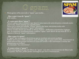 O spamMuita gente refila com todo o "spam" que recebe…- Mas o que é isso de "spam"?Já lá vamos...- E o que quer dizer "spam"?Parece a gozar, mas a verdade é que Spam é uma marca de carne de porco enlatada norte-americana, muito popular por aqueles lados.Talvez por a carne ser enfiada "à força" dentro das latas, este termo tenha sido aproveitado para descrever o "spam" informático.Outras versões dizem que foram os MontyPython - brilhantes comediantes ingleses - que, ao repetirem incessantemente a palavra "spam" num sketch da sua série de TV, a ligaram à ideia de "spam" informático.- Mas o que é o spam?O "spam" são mensagens electrónicas que se recebem sem serem pedidas.Podem servir para vender produtos, para divulgar algo ou para outros fins, mas tornam-se muito aborrecidas porque enchem as caixas de correio e não interessam a muitas das pessoas que as recebem.É o chamado "lixo electrónico".- E como evitar o "spam"?Podes usar programas que são filtros de "spam", mas têm o inconveniente de filtrar tudo (ou quase). Por isso, podes perder mensagens que até te interessavam...