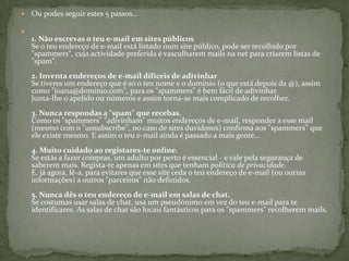 Ou podes seguir estes 5 passos...1. Não escrevas o teu e-mail em sites públicosSe o teu endereço de e-mail está listado num site público, pode ser recolhido por "spammers", cuja actividade preferida é vasculharem mails na net para criarem listas de "spam".2. Inventa endereços de e-mail difíceis de adivinharSe tiveres um endereço que é só o teu nome e o domínio (o que está depois da @), assim como "joana@dominio.com", para os "spammers" é bem fácil de adivinhar.Junta-lhe o apelido ou números e assim torna-se mais complicado de recolher.3. Nunca respondas a "spam" que recebas.Como os "spammers" "adivinham" muitos endereços de e-mail, responder a esse mail (mesmo com o "unsubscribe", no caso de sites duvidosos) confirma aos "spammers" que ele existe mesmo. E assim o teu e-mail ainda é passado a mais gente…4. Muito cuidado ao registares-te online.Se estás a fazer compras, um adulto por perto é essencial - e vale pela segurança de saberem mais. Regista-te apenas em sites que tenham política de privacidade.E, já agora, lê-a, para evitares que esse site ceda o teu endereço de e-mail (ou outras informações) a outros "parceiros" não definidos.5. Nunca dês o teu endereço de e-mail em salas de chat.Se costumas usar salas de chat, usa um pseudónimo em vez do teu e-mail para te identificares. As salas de chat são locais fantásticos para os "spammers" recolherem mails.